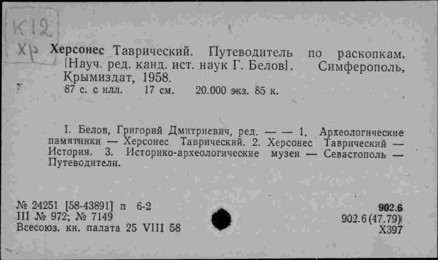 ﻿X Vi Херсонес Таврический. Путеводитель [Науч. ред. канд. ист. наук Г. Белов]. Крымиздат, 1958.
87 с. с илл. 17 см. 20.000 экз. 85 к.
по раскопкам.
Симферополь,
I. Белов, Григорий Дмитриевич, ред.-------1. Археологические
памятники — Херсонес Таврический. 2. Херсонес Таврический — История. 3. Историко-археологические музеи — Севастополь _______
Путеводители.
№ 24251 [58-43891] п 6-2
III № 972; № 7149
Всесоюз. кн. палата 25 VIII 58
902.6
902.6(47.79)1
Х397